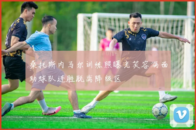 桑托斯内马尔训练照曝光笑容满面助球队连胜脱离降级区