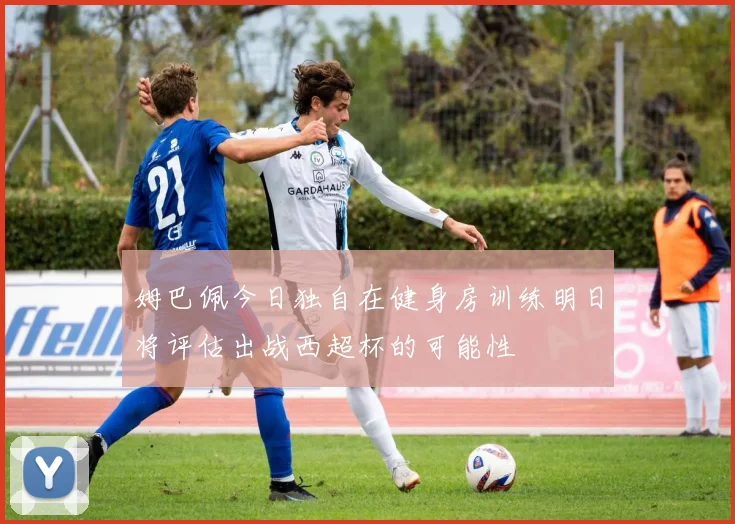 姆巴佩今日独自在健身房训练明日将评估出战西超杯的可能性