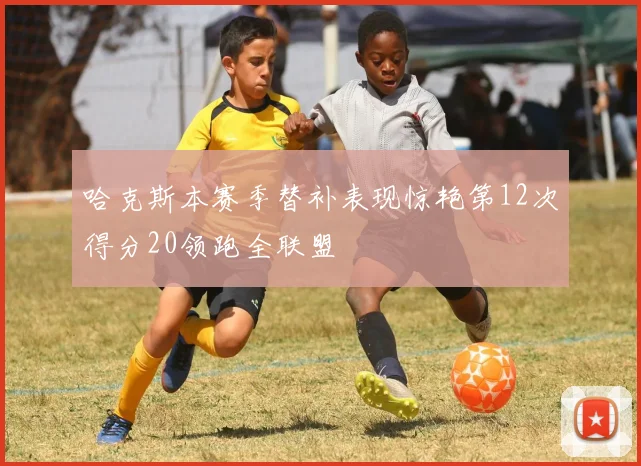 哈克斯本赛季替补表现惊艳第12次得分20领跑全联盟