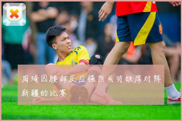 周琦因腰部反应强烈或将缺席对阵新疆的比赛