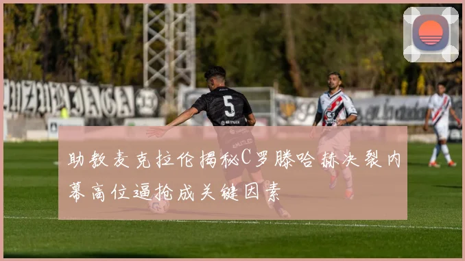 助教麦克拉伦揭秘C罗滕哈赫决裂内幕高位逼抢成关键因素