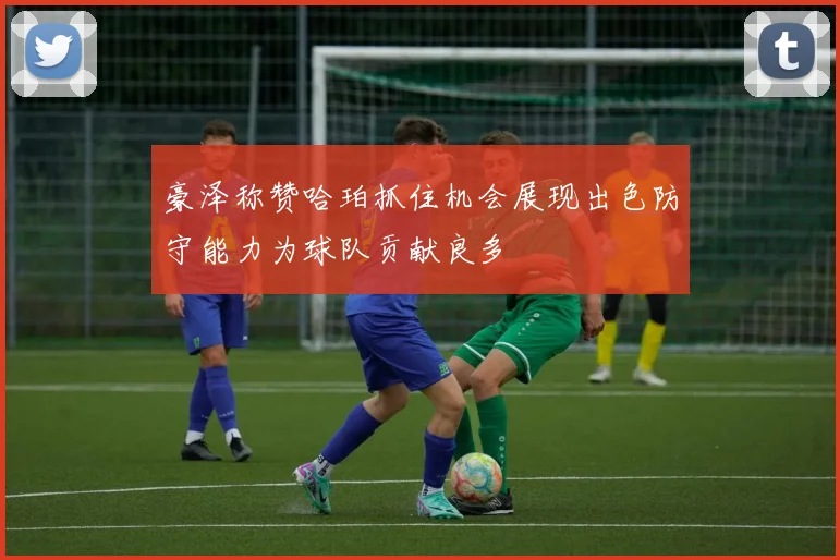 豪泽称赞哈珀抓住机会展现出色防守能力为球队贡献良多