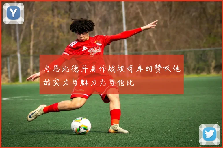 与恩比德并肩作战埃奇库姆赞叹他的实力与魅力无与伦比