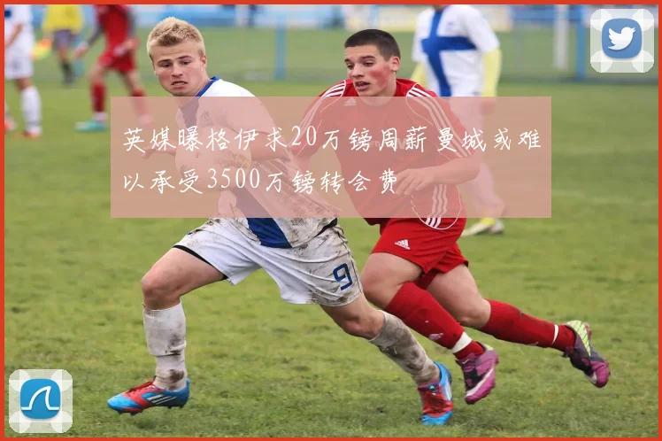 英媒曝格伊求20万镑周薪曼城或难以承受3500万镑转会费