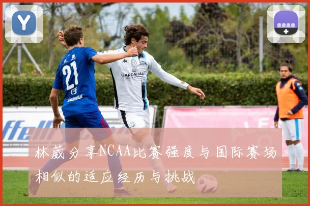林葳分享NCAA比赛强度与国际赛场相似的适应经历与挑战