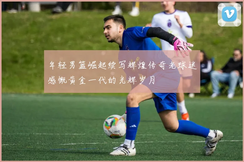 年轻男篮崛起续写辉煌传奇老球迷感慨黄金一代的光辉岁月