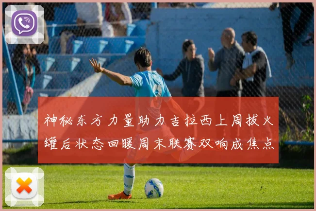 神秘东方力量助力吉拉西上周拔火罐后状态回暖周末联赛双响成焦点
