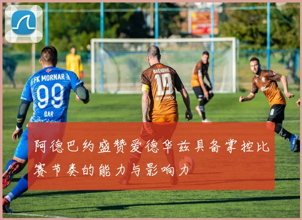 阿德巴约盛赞爱德华兹具备掌控比赛节奏的能力与影响力