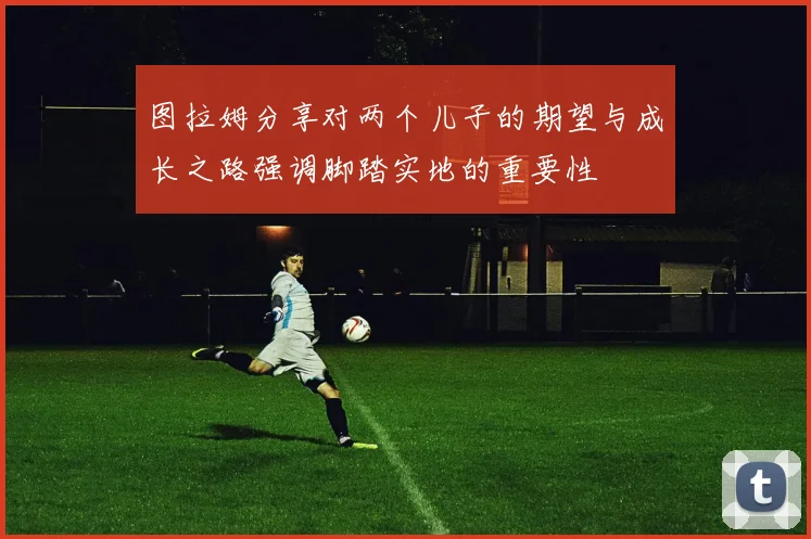 图拉姆分享对两个儿子的期望与成长之路强调脚踏实地的重要性