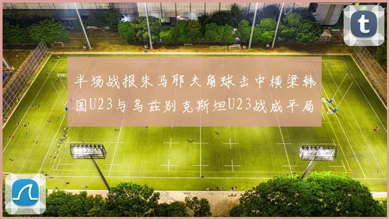 半场战报朱马耶夫角球击中横梁韩国U23与乌兹别克斯坦U23战成平局
