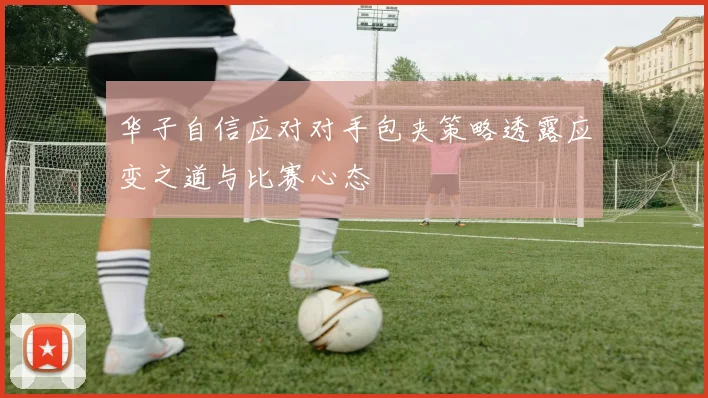 华子自信应对对手包夹策略透露应变之道与比赛心态