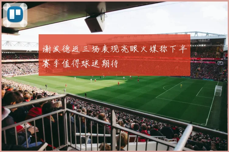 谢泼德近三场表现亮眼火媒称下半赛季值得球迷期待