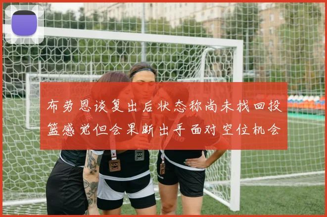 布劳恩谈复出后状态称尚未找回投篮感觉但会果断出手面对空位机会