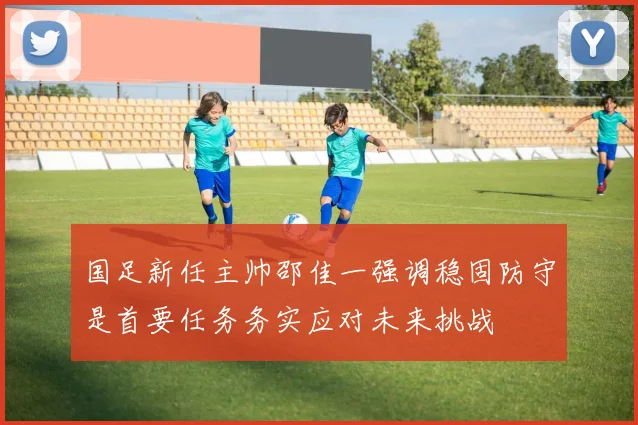 国足新任主帅邵佳一强调稳固防守是首要任务务实应对未来挑战