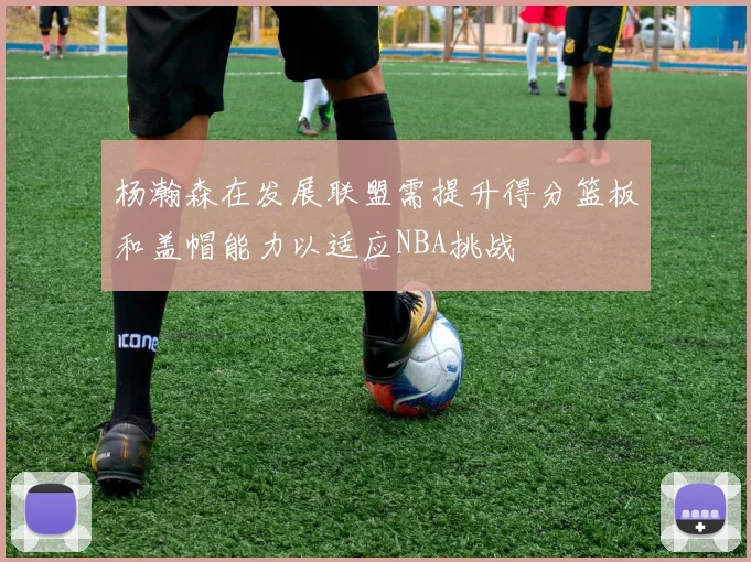 杨瀚森在发展联盟需提升得分篮板和盖帽能力以适应NBA挑战