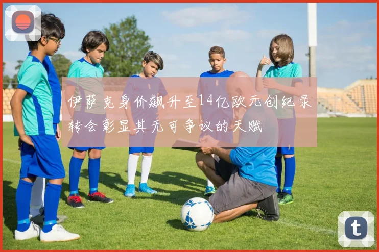 伊萨克身价飙升至14亿欧元创纪录转会彰显其无可争议的天赋