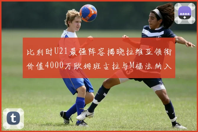 比利时U21最强阵容揭晓拉维亚领衔价值4000万欧姆班古拉与M福法纳入选