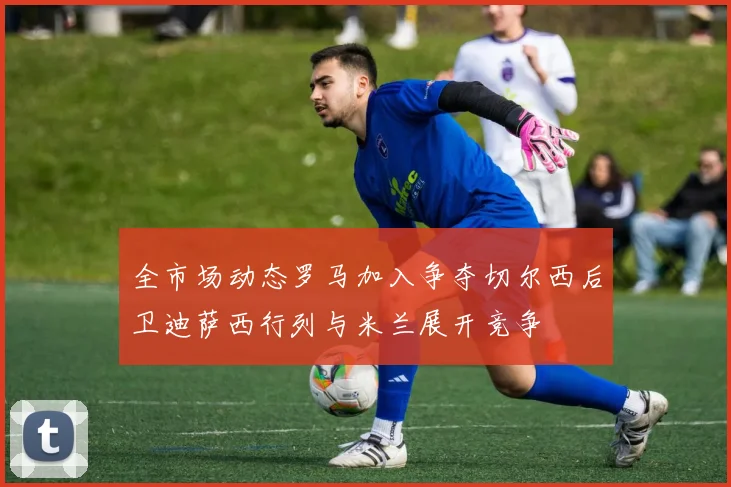 全市场动态罗马加入争夺切尔西后卫迪萨西行列与米兰展开竞争