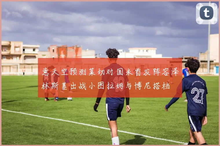 意天空预测莱切对国米首发阵容泽林斯基出战小图拉姆与博尼搭档