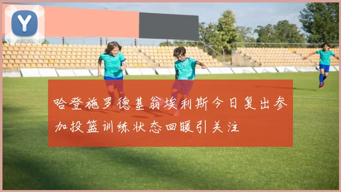 哈登施罗德基翁埃利斯今日复出参加投篮训练状态回暖引关注