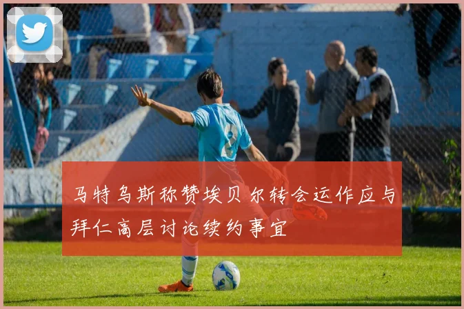 马特乌斯称赞埃贝尔转会运作应与拜仁高层讨论续约事宜