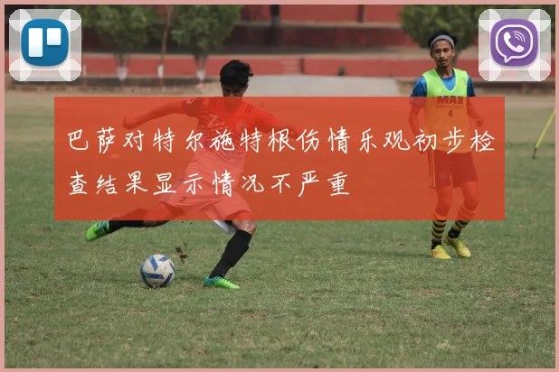 巴萨对特尔施特根伤情乐观初步检查结果显示情况不严重
