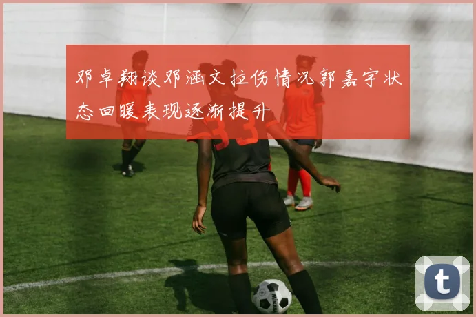 邓卓翔谈邓涵文拉伤情况郭嘉宇状态回暖表现逐渐提升