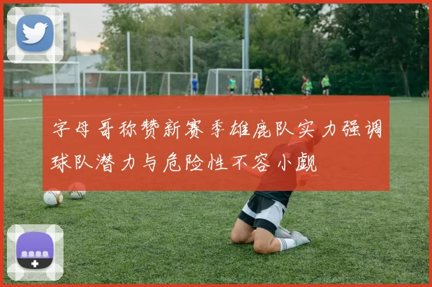 字母哥称赞新赛季雄鹿队实力强调球队潜力与危险性不容小觑