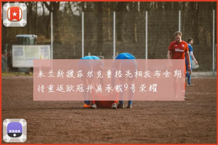 米兰新援菲尔克鲁格亮相发布会期待重返欧冠并肩承载9号荣耀