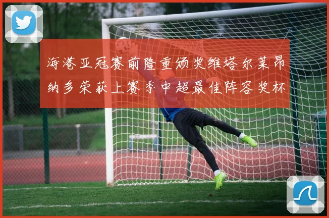 海港亚冠赛前隆重颁奖维塔尔莱昂纳多荣获上赛季中超最佳阵容奖杯