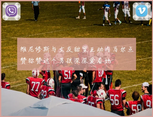 维尼修斯与女友甜蜜互动内马尔点赞称赞这个男孩深深爱着她
