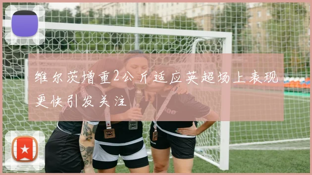 维尔茨增重2公斤适应英超场上表现更快引发关注